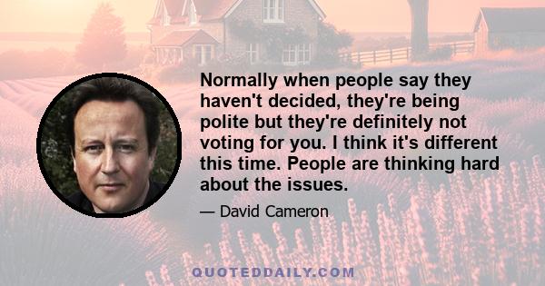 Normally when people say they haven't decided, they're being polite but they're definitely not voting for you. I think it's different this time. People are thinking hard about the issues.