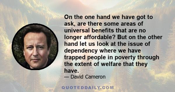 On the one hand we have got to ask, are there some areas of universal benefits that are no longer affordable? But on the other hand let us look at the issue of dependency where we have trapped people in poverty through