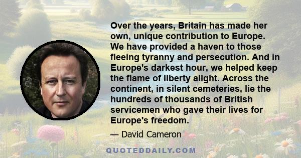 Over the years, Britain has made her own, unique contribution to Europe. We have provided a haven to those fleeing tyranny and persecution. And in Europe's darkest hour, we helped keep the flame of liberty alight.