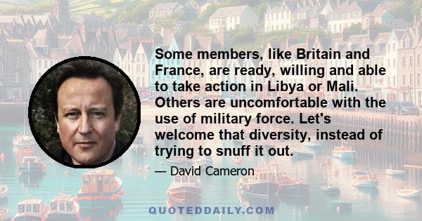 Some members, like Britain and France, are ready, willing and able to take action in Libya or Mali. Others are uncomfortable with the use of military force. Let's welcome that diversity, instead of trying to snuff it