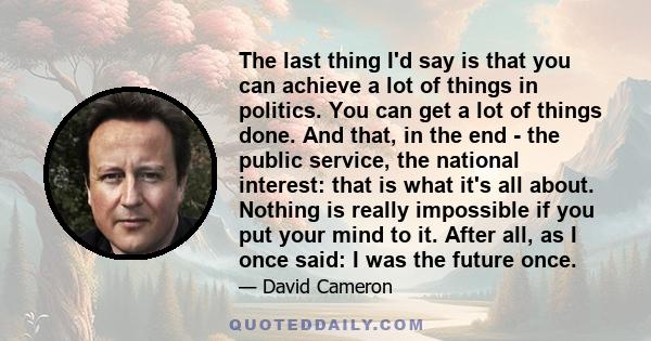 The last thing I'd say is that you can achieve a lot of things in politics. You can get a lot of things done. And that, in the end - the public service, the national interest: that is what it's all about. Nothing is