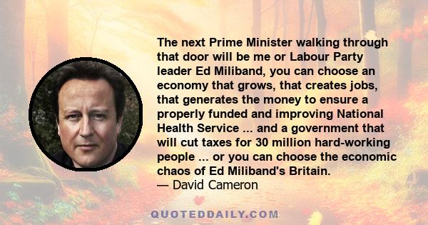 The next Prime Minister walking through that door will be me or Labour Party leader Ed Miliband, you can choose an economy that grows, that creates jobs, that generates the money to ensure a properly funded and