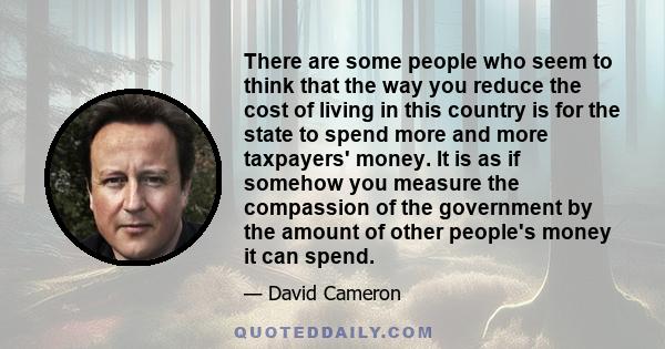 There are some people who seem to think that the way you reduce the cost of living in this country is for the state to spend more and more taxpayers' money. It is as if somehow you measure the compassion of the