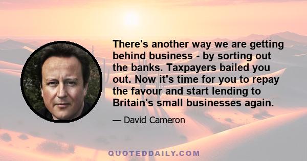 There's another way we are getting behind business - by sorting out the banks. Taxpayers bailed you out. Now it's time for you to repay the favour and start lending to Britain's small businesses again.