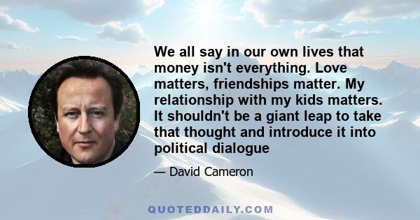 We all say in our own lives that money isn't everything. Love matters, friendships matter. My relationship with my kids matters. It shouldn't be a giant leap to take that thought and introduce it into political dialogue