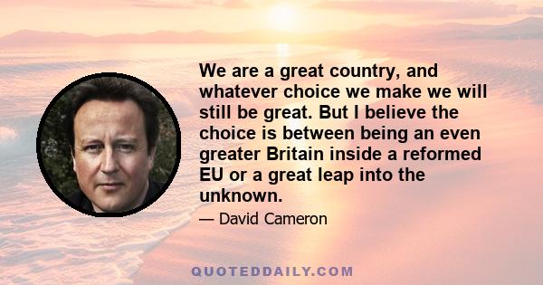 We are a great country, and whatever choice we make we will still be great. But I believe the choice is between being an even greater Britain inside a reformed EU or a great leap into the unknown.