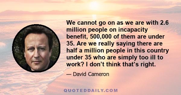 We cannot go on as we are with 2.6 million people on incapacity benefit, 500,000 of them are under 35. Are we really saying there are half a million people in this country under 35 who are simply too ill to work? I