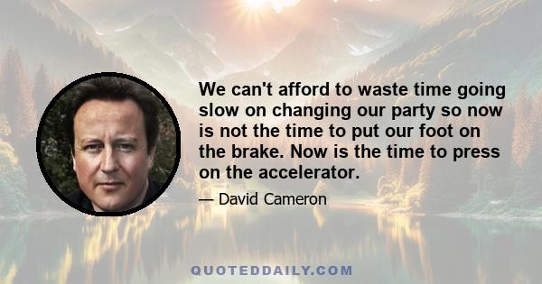 We can't afford to waste time going slow on changing our party so now is not the time to put our foot on the brake. Now is the time to press on the accelerator.