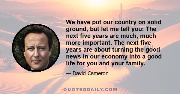 We have put our country on solid ground, but let me tell you: The next five years are much, much more important. The next five years are about turning the good news in our economy into a good life for you and your