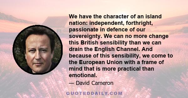 We have the character of an island nation: independent, forthright, passionate in defence of our sovereignty. We can no more change this British sensibility than we can drain the English Channel. And because of this