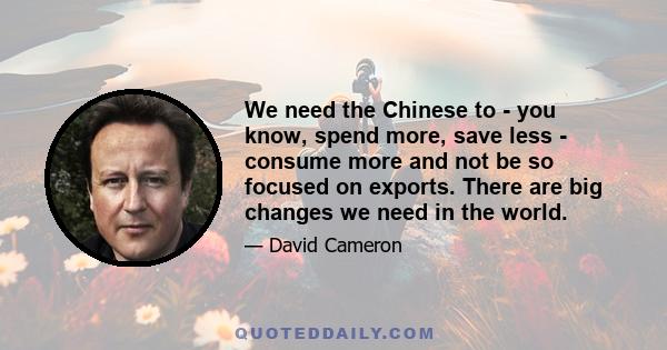 We need the Chinese to - you know, spend more, save less - consume more and not be so focused on exports. There are big changes we need in the world.