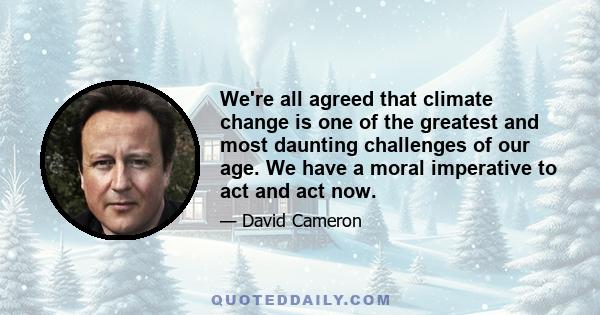 We're all agreed that climate change is one of the greatest and most daunting challenges of our age. We have a moral imperative to act and act now.