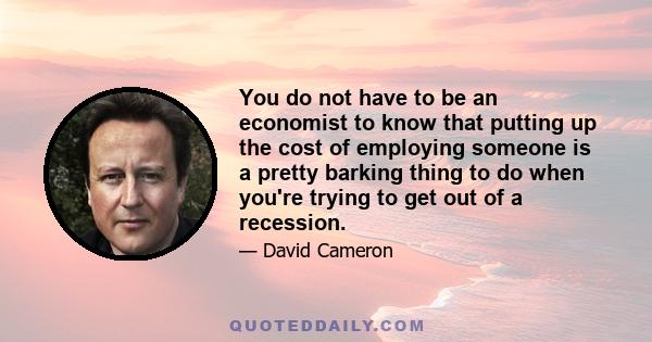 You do not have to be an economist to know that putting up the cost of employing someone is a pretty barking thing to do when you're trying to get out of a recession.