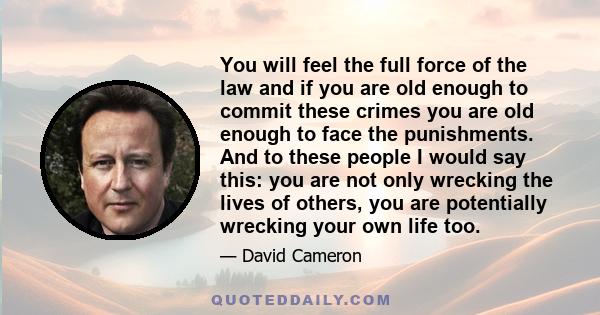 You will feel the full force of the law and if you are old enough to commit these crimes you are old enough to face the punishments. And to these people I would say this: you are not only wrecking the lives of others,