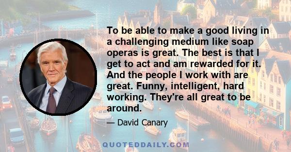 To be able to make a good living in a challenging medium like soap operas is great. The best is that I get to act and am rewarded for it. And the people I work with are great. Funny, intelligent, hard working. They're