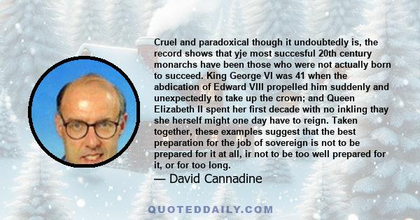 Cruel and paradoxical though it undoubtedly is, the record shows that yje most succesful 20th century monarchs have been those who were not actually born to succeed. King George VI was 41 when the abdication of Edward