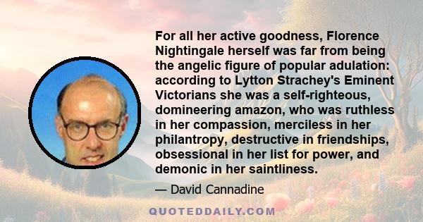 For all her active goodness, Florence Nightingale herself was far from being the angelic figure of popular adulation: according to Lytton Strachey's Eminent Victorians she was a self-righteous, domineering amazon, who