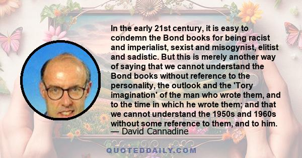 In the early 21st century, it is easy to condemn the Bond books for being racist and imperialist, sexist and misogynist, elitist and sadistic. But this is merely another way of saying that we cannot understand the Bond