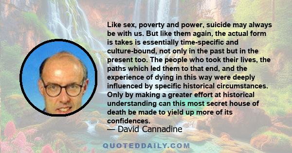 Like sex, poverty and power, suicide may always be with us. But like them again, the actual form is takes is essentially time-specific and culture-bound, not only in the past but in the present too. The people who took