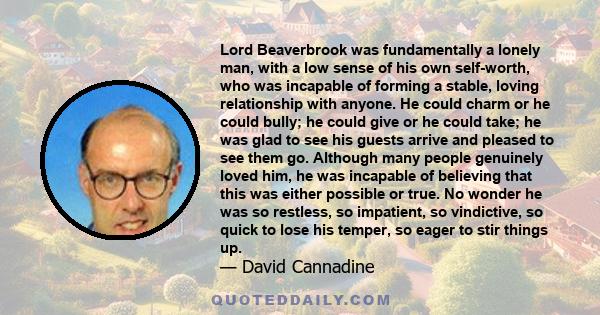 Lord Beaverbrook was fundamentally a lonely man, with a low sense of his own self-worth, who was incapable of forming a stable, loving relationship with anyone. He could charm or he could bully; he could give or he