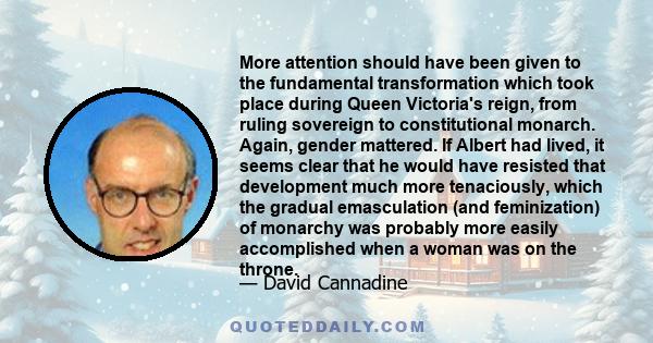 More attention should have been given to the fundamental transformation which took place during Queen Victoria's reign, from ruling sovereign to constitutional monarch. Again, gender mattered. If Albert had lived, it