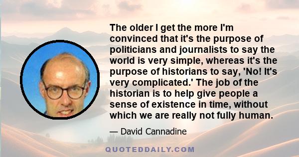 The older I get the more I'm convinced that it's the purpose of politicians and journalists to say the world is very simple, whereas it's the purpose of historians to say, 'No! It's very complicated.' The job of the