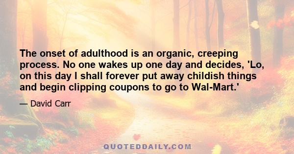 The onset of adulthood is an organic, creeping process. No one wakes up one day and decides, 'Lo, on this day I shall forever put away childish things and begin clipping coupons to go to Wal-Mart.'