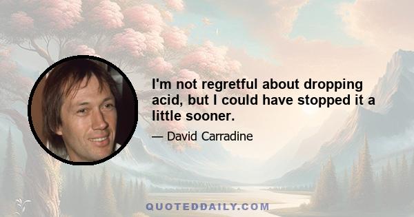 I'm not regretful about dropping acid, but I could have stopped it a little sooner.