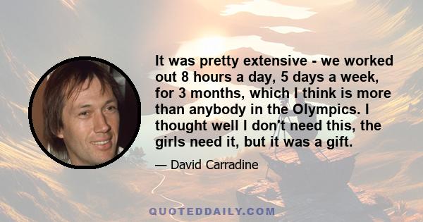 It was pretty extensive - we worked out 8 hours a day, 5 days a week, for 3 months, which I think is more than anybody in the Olympics. I thought well I don't need this, the girls need it, but it was a gift.