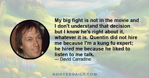 My big fight is not in the movie and I don't understand that decision but I know he's right about it, whatever it is. Quentin did not hire me because I'm a kung fu expert; he hired me because he liked to listen to me