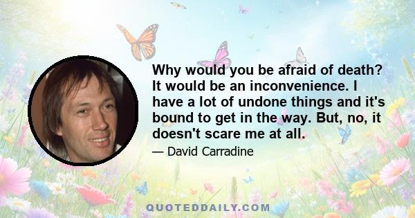 Why would you be afraid of death? It would be an inconvenience. I have a lot of undone things and it's bound to get in the way. But, no, it doesn't scare me at all.