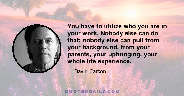 You have to utilize who you are in your work. Nobody else can do that: nobody else can pull from your background, from your parents, your upbringing, your whole life experience.