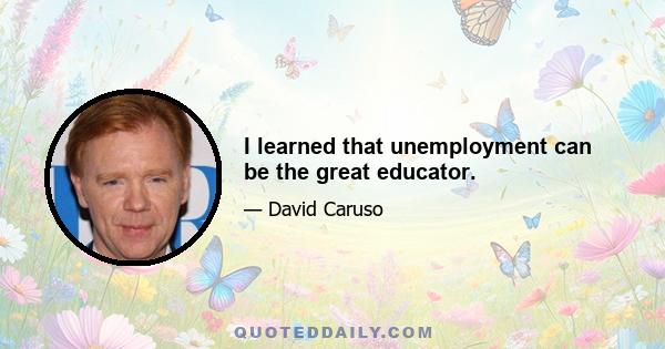 I learned that unemployment can be the great educator.