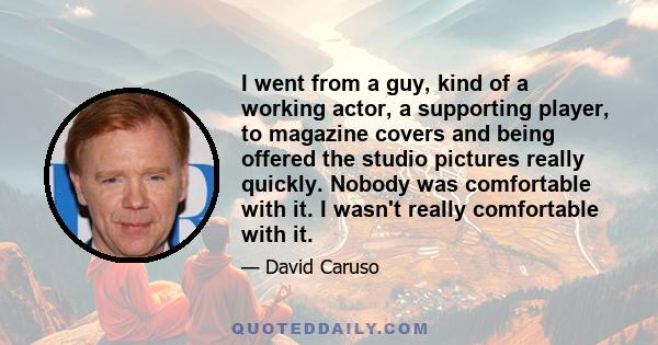 I went from a guy, kind of a working actor, a supporting player, to magazine covers and being offered the studio pictures really quickly. Nobody was comfortable with it. I wasn't really comfortable with it.