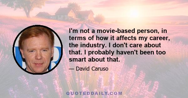 I'm not a movie-based person, in terms of how it affects my career, the industry. I don't care about that. I probably haven't been too smart about that.