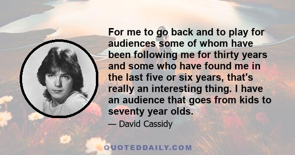 For me to go back and to play for audiences some of whom have been following me for thirty years and some who have found me in the last five or six years, that's really an interesting thing. I have an audience that goes 