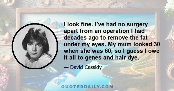 I look fine. I've had no surgery apart from an operation I had decades ago to remove the fat under my eyes. My mum looked 30 when she was 60, so I guess I owe it all to genes and hair dye.