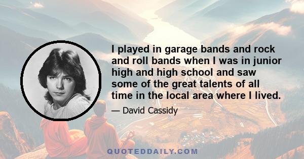 I played in garage bands and rock and roll bands when I was in junior high and high school and saw some of the great talents of all time in the local area where I lived.