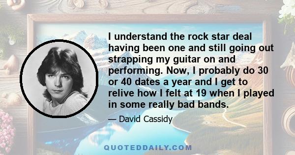 I understand the rock star deal having been one and still going out strapping my guitar on and performing. Now, I probably do 30 or 40 dates a year and I get to relive how I felt at 19 when I played in some really bad