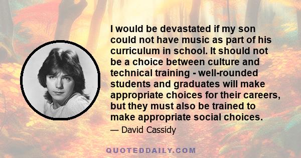 I would be devastated if my son could not have music as part of his curriculum in school. It should not be a choice between culture and technical training - well-rounded students and graduates will make appropriate