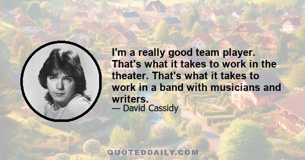 I'm a really good team player. That's what it takes to work in the theater. That's what it takes to work in a band with musicians and writers.