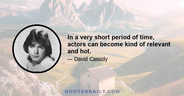 In a very short period of time, actors can become kind of relevant and hot.