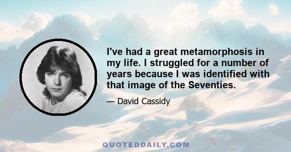 I've had a great metamorphosis in my life. I struggled for a number of years because I was identified with that image of the Seventies.