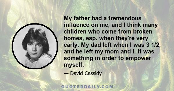 My father had a tremendous influence on me, and I think many children who come from broken homes, esp. when they're very early. My dad left when I was 3 1/2, and he left my mom and I. It was something in order to