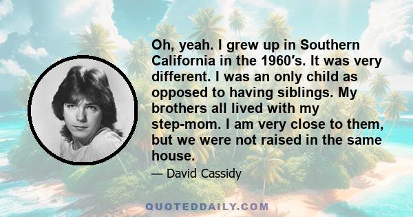 Oh, yeah. I grew up in Southern California in the 1960′s. It was very different. I was an only child as opposed to having siblings. My brothers all lived with my step-mom. I am very close to them, but we were not raised 