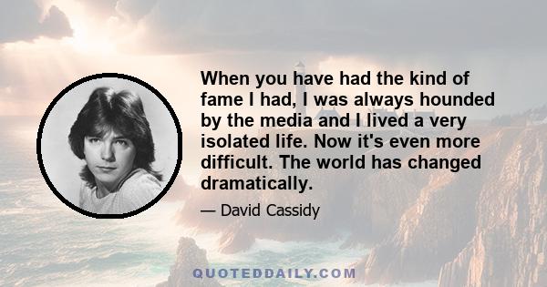 When you have had the kind of fame I had, I was always hounded by the media and I lived a very isolated life. Now it's even more difficult. The world has changed dramatically.