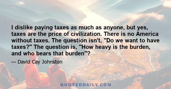 I dislike paying taxes as much as anyone, but yes, taxes are the price of civilization. There is no America without taxes. The question isn't, Do we want to have taxes? The question is, How heavy is the burden, and who