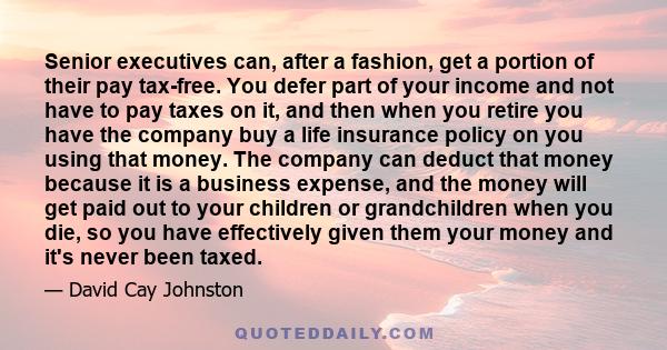 Senior executives can, after a fashion, get a portion of their pay tax-free. You defer part of your income and not have to pay taxes on it, and then when you retire you have the company buy a life insurance policy on