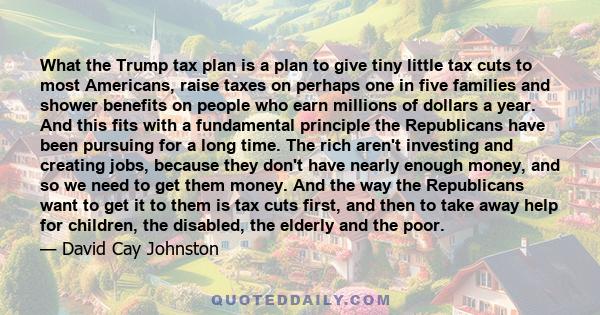 What the Trump tax plan is a plan to give tiny little tax cuts to most Americans, raise taxes on perhaps one in five families and shower benefits on people who earn millions of dollars a year. And this fits with a