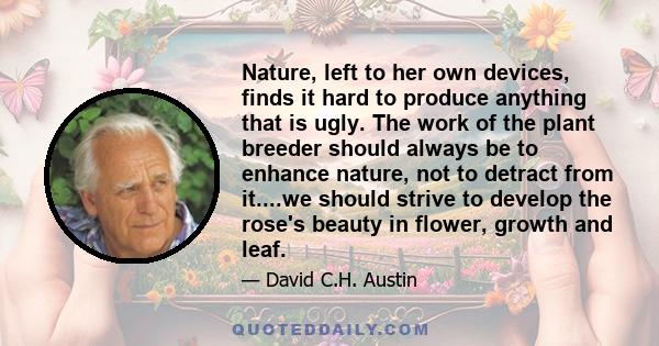 Nature, left to her own devices, finds it hard to produce anything that is ugly. The work of the plant breeder should always be to enhance nature, not to detract from it....we should strive to develop the rose's beauty